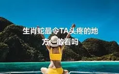 生肖蛇最令TA头疼的地方，敢看吗